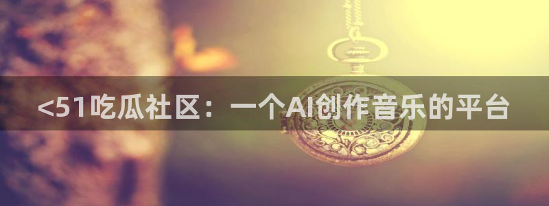 24小时吃瓜不间断:<51吃瓜社区:一个AI创作音乐的平台
