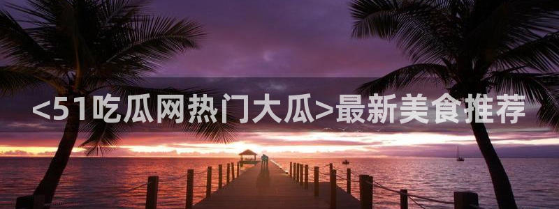 51吃瓜网今日榜单:<51吃瓜网热门大瓜>最新美食推荐